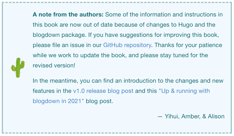 A note from the authors: Some of the information and instructions in this book are now out of date because of changes to Hugo and the blogdown package. If you have suggestions for improving this book, please file an issue in our GitHub repository. Thanks for your patience while we work to update the book, and please stay tuned for the revised version! In the meantime, you can find an introduction to the changes and new features in the v1.0 release blog post and this 'Up & running with blogdown in 2021' blog post. — Yihui, Amber, & Alison